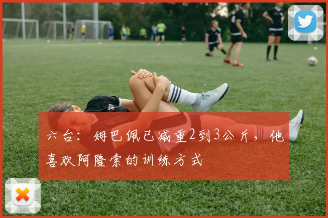 六台：姆巴佩已减重2到3公斤，他喜欢阿隆索的训练方式